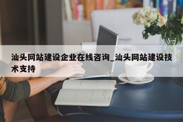 汕头网站建设企业在线咨询_汕头网站建设技术支持