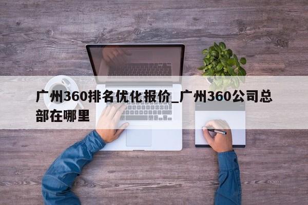 广州360排名优化报价_广州360公司总部在哪里