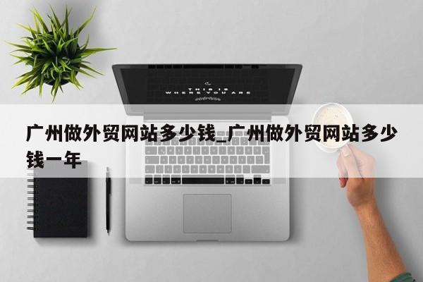 广州做外贸网站多少钱_广州做外贸网站多少钱一年