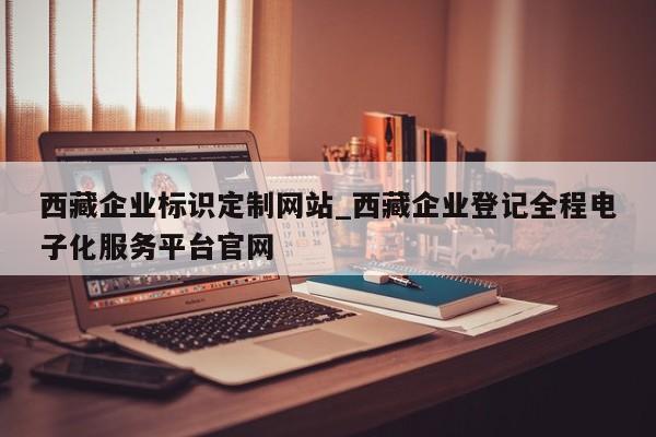 西藏企业标识定制网站_西藏企业登记全程电子化服务平台官网