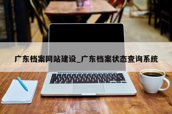 广东档案网站建设_广东档案状态查询系统